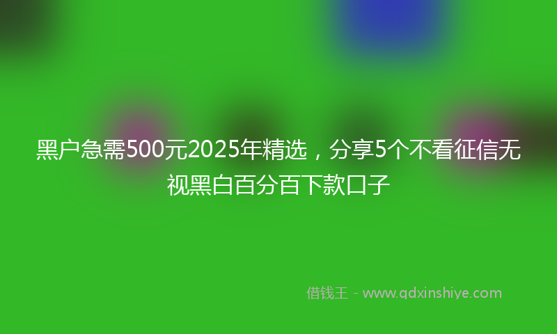 黑户急需500元2025年精选，分享5个不看征信无视黑白百分百下款口子