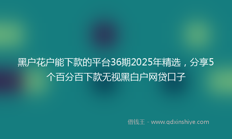 黑户花户能下款的平台36期2025年精选，分享5个百分百下款无视黑白户网贷口子
