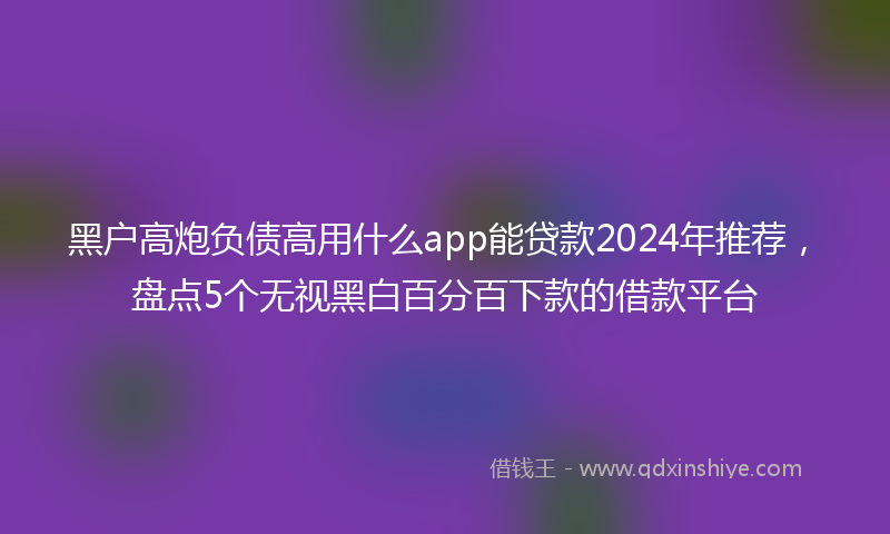 黑户高炮负债高用什么app能贷款2024年推荐，盘点5个无视黑白百分百下款的借款平台