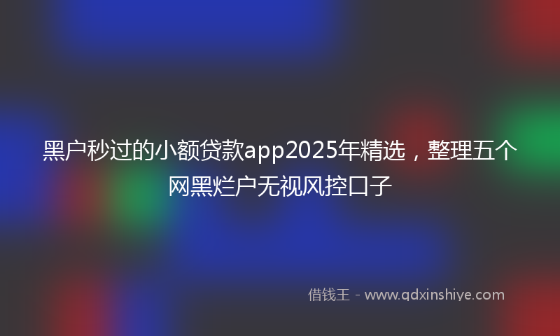 黑户秒过的小额贷款app2025年精选，整理五个网黑烂户无视风控口子