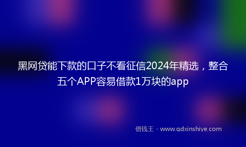 黑网贷能下款的口子不看征信2024年精选，整合五个APP容易借款1万块的app