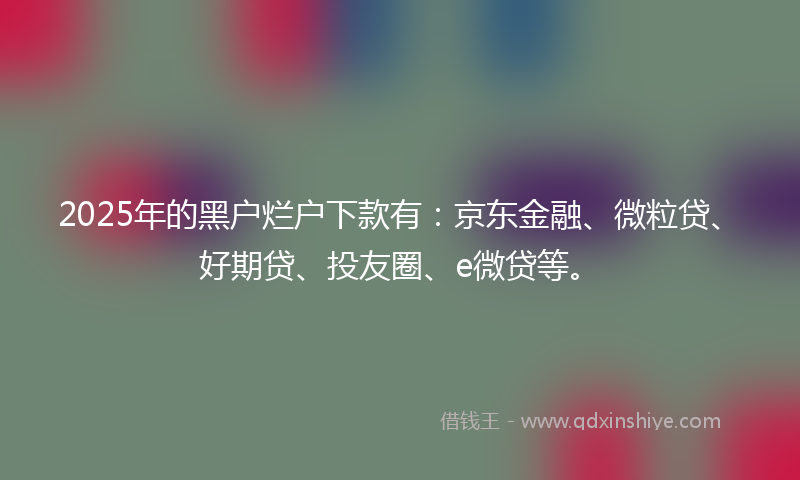 2025年的黑户烂户下款有：京东金融、微粒贷、好期贷、投友圈、e微贷等。