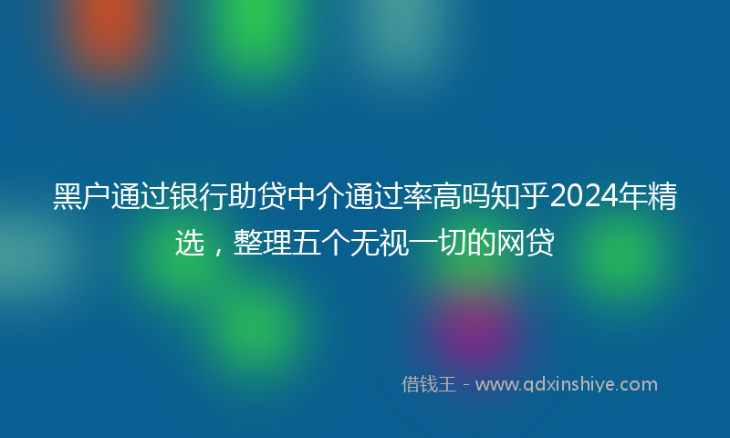 黑户通过银行助贷中介通过率高吗知乎2024年精选，整理五个无视一切的网贷