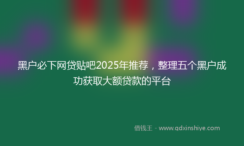 黑户必下网贷贴吧2025年推荐，整理五个黑户成功获取大额贷款的平台