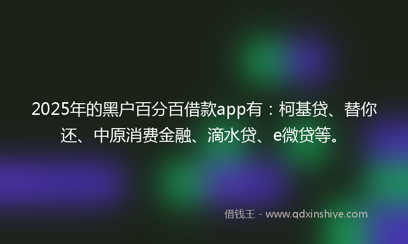 2025年的黑户百分百借款app有：柯基贷、替你还、中原消费金融、滴水贷、e微贷等。
