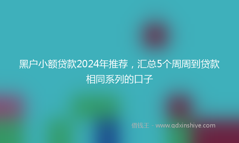 黑户小额贷款2024年推荐，汇总5个周周到贷款相同系列的口子