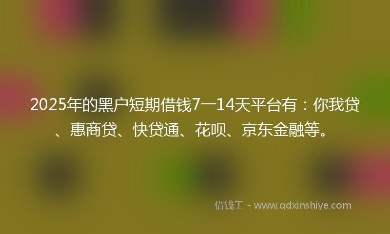 2025年的黑户短期借钱7一14天平台有：你我贷、惠商贷、快贷通、花呗、京东金融等。