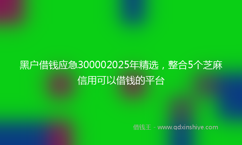 黑户借钱应急300002025年精选，整合5个芝麻信用可以借钱的平台