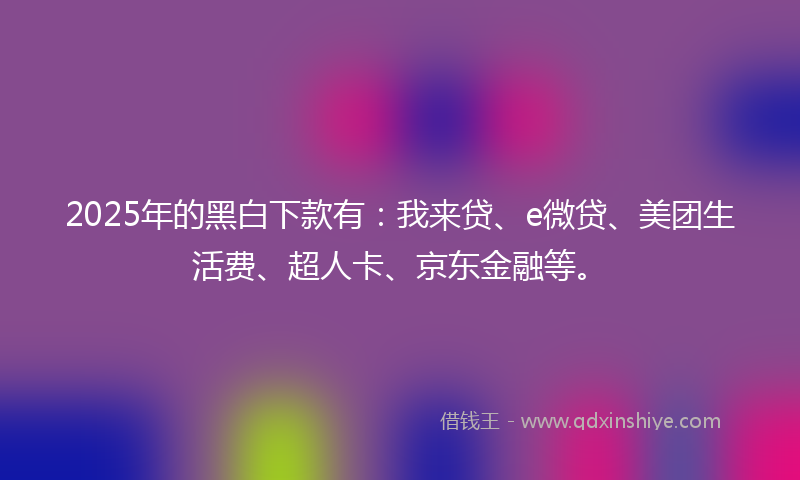 2025年的黑白下款有：我来贷、e微贷、美团生活费、超人卡、京东金融等。