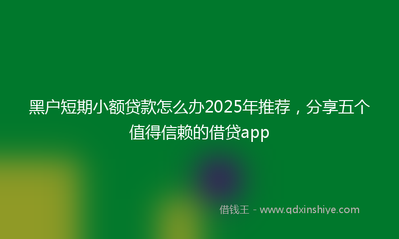 黑户短期小额贷款怎么办2025年推荐，分享五个值得信赖的借贷app