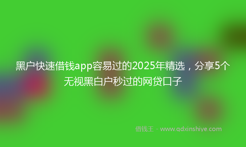 黑户快速借钱app容易过的2025年精选，分享5个无视黑白户秒过的网贷口子