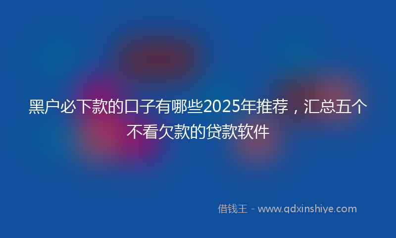 黑户必下款的口子有哪些2025年推荐，汇总五个不看欠款的贷款软件