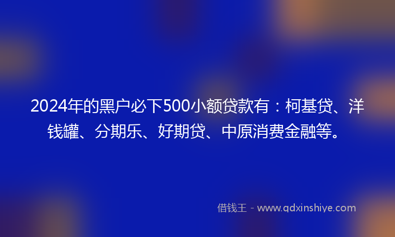 2024年的黑户必下500小额贷款有：柯基贷、洋钱罐、分期乐、好期贷、中原消费金融等。