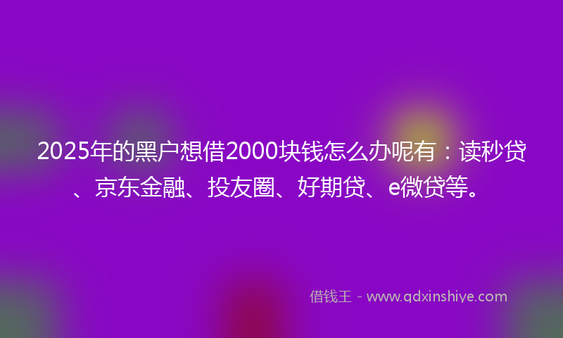 2025年的黑户想借2000块钱怎么办呢有：读秒贷、京东金融、投友圈、好期贷、e微贷等。