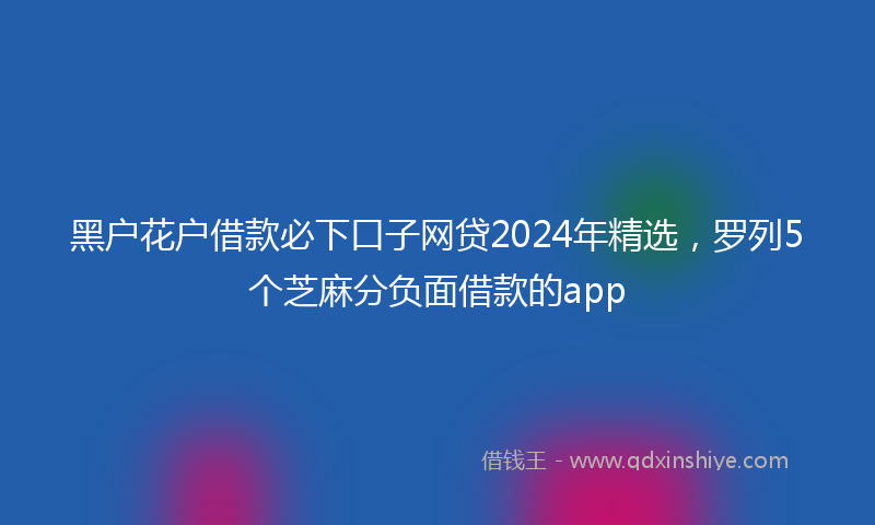 黑户花户借款必下口子网贷2024年精选，罗列5个芝麻分负面借款的app