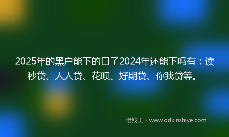 2025年的黑户能下的口子2024年还能下吗有：读秒贷、人人贷、花呗、好期贷、你我贷等。