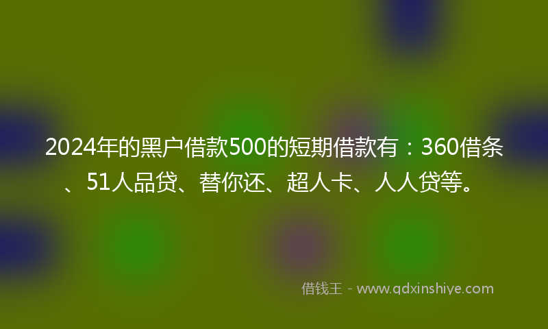 2024年的黑户借款500的短期借款有：360借条、51人品贷、替你还、超人卡、人人贷等。