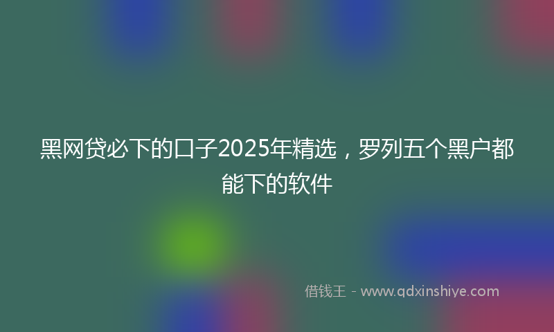 黑网贷必下的口子2025年精选，罗列五个黑户都能下的软件