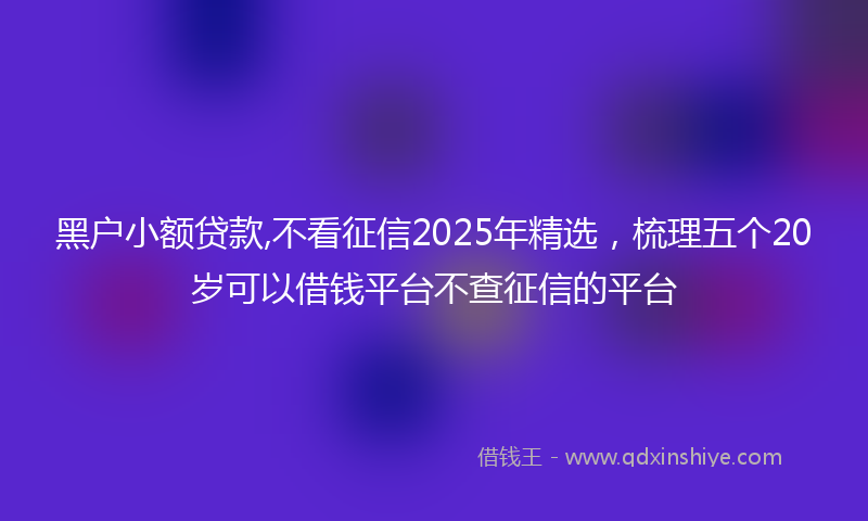 黑户小额贷款,不看征信2025年精选，梳理五个20岁可以借钱平台不查征信的平台