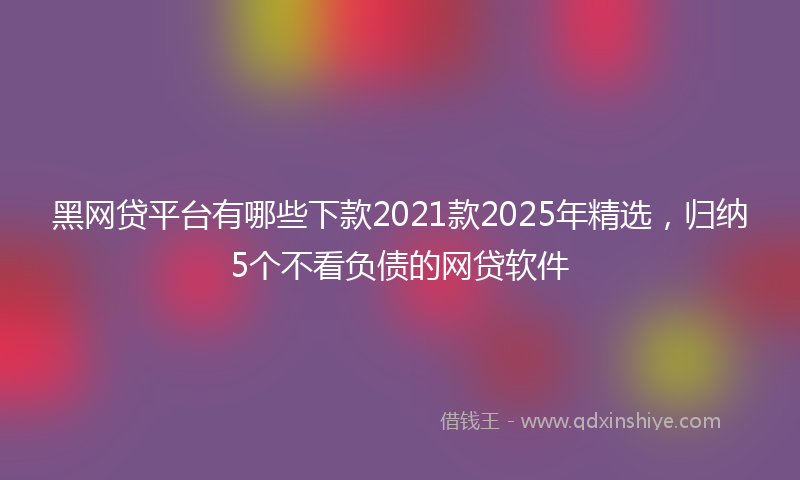黑网贷平台有哪些下款2021款2025年精选，归纳5个不看负债的网贷软件