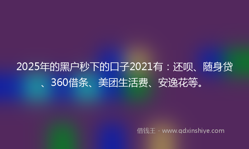 2025年的黑户秒下的口子2021有：还呗、随身贷、360借条、美团生活费、安逸花等。