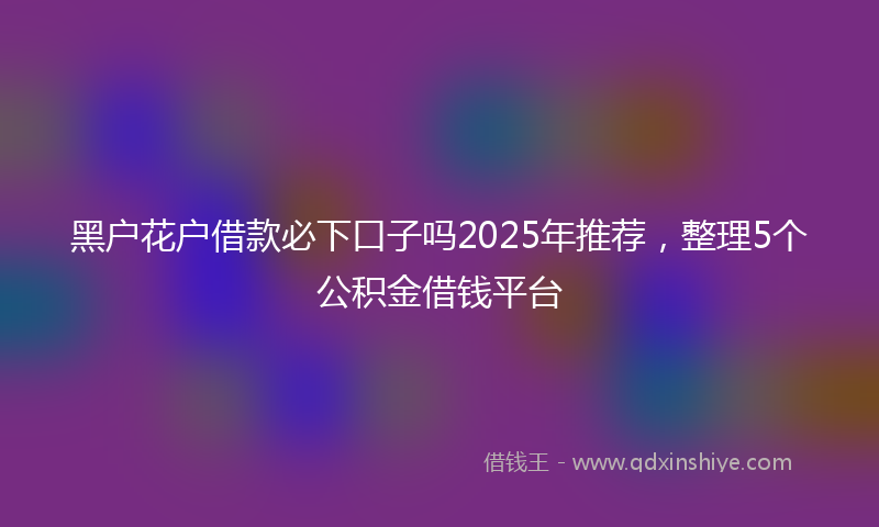 黑户花户借款必下口子吗2025年推荐，整理5个公积金借钱平台