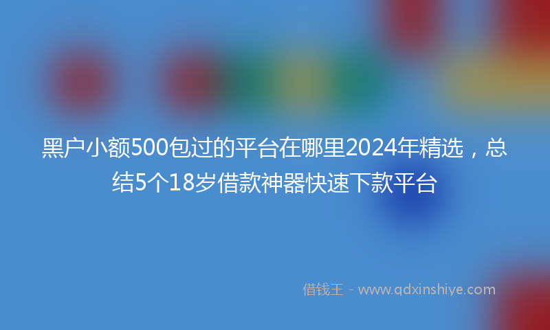 黑户小额500包过的平台在哪里2024年精选，总结5个18岁借款神器快速下款平台