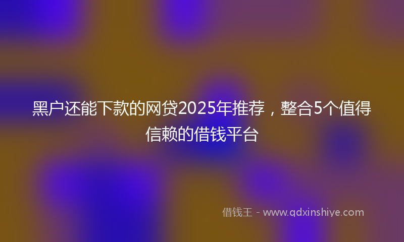 黑户还能下款的网贷2025年推荐，整合5个值得信赖的借钱平台