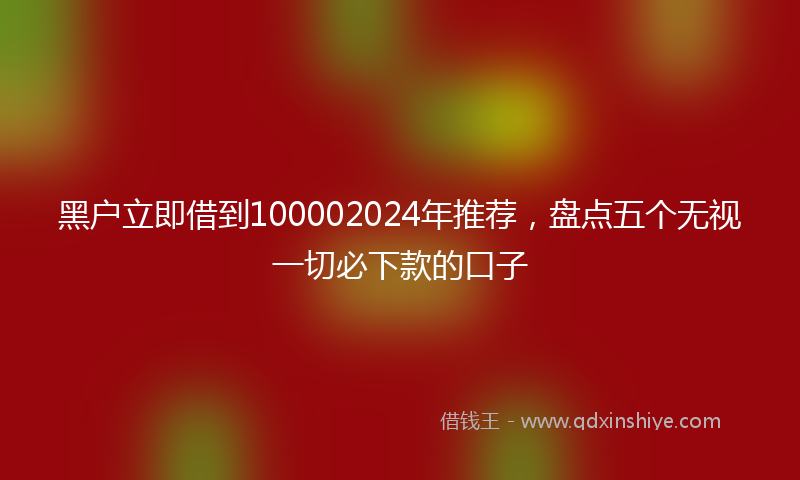 黑户立即借到100002024年推荐，盘点五个无视一切必下款的口子