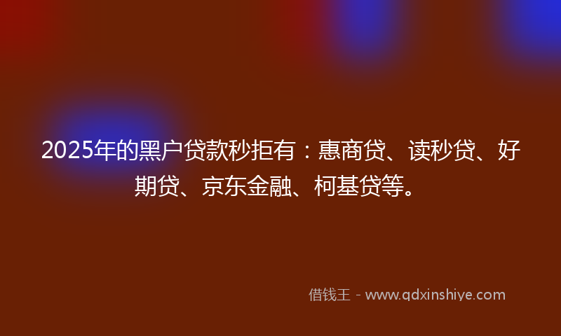 2025年的黑户贷款秒拒有：惠商贷、读秒贷、好期贷、京东金融、柯基贷等。