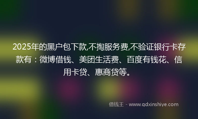 2025年的黑户包下款,不掏服务费,不验证银行卡存款有：微博借钱、美团生活费、百度有钱花、信用卡贷、惠商贷等。
