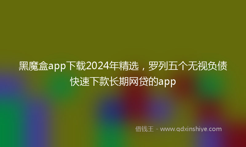 黑魔盒app下载2024年精选，罗列五个无视负债快速下款长期网贷的app