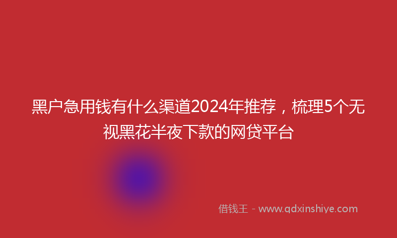 黑户急用钱有什么渠道2024年推荐，梳理5个无视黑花半夜下款的网贷平台
