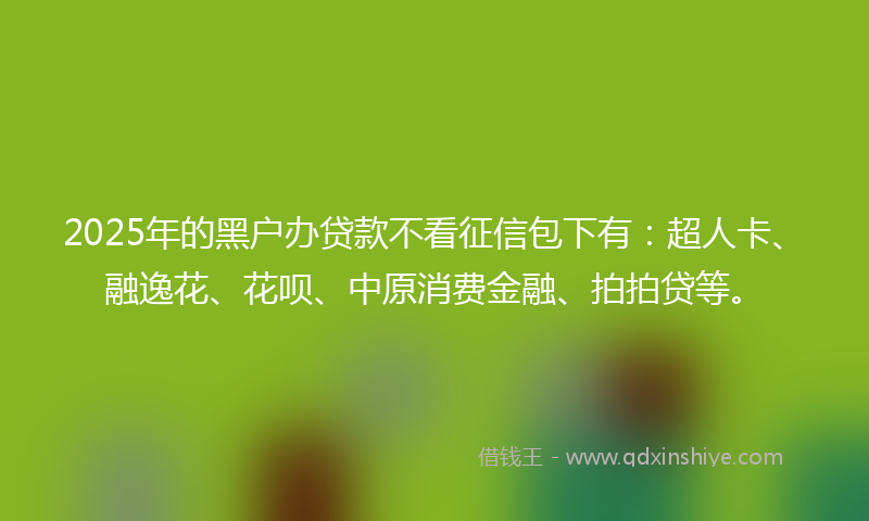 2025年的黑户办贷款不看征信包下有：超人卡、融逸花、花呗、中原消费金融、拍拍贷等。