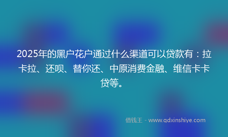 2025年的黑户花户通过什么渠道可以贷款有：拉卡拉、还呗、替你还、中原消费金融、维信卡卡贷等。