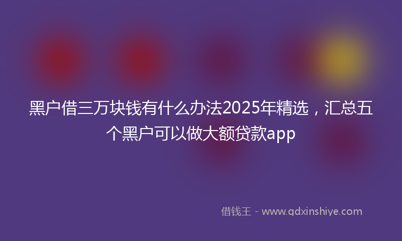 黑户借三万块钱有什么办法2025年精选，汇总五个黑户可以做大额贷款app
