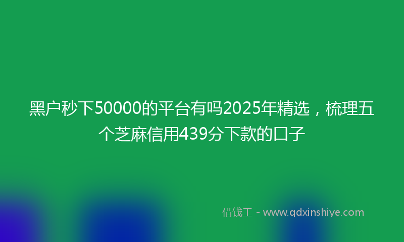 黑户秒下50000的平台有吗2025年精选，梳理五个芝麻信用439分下款的口子