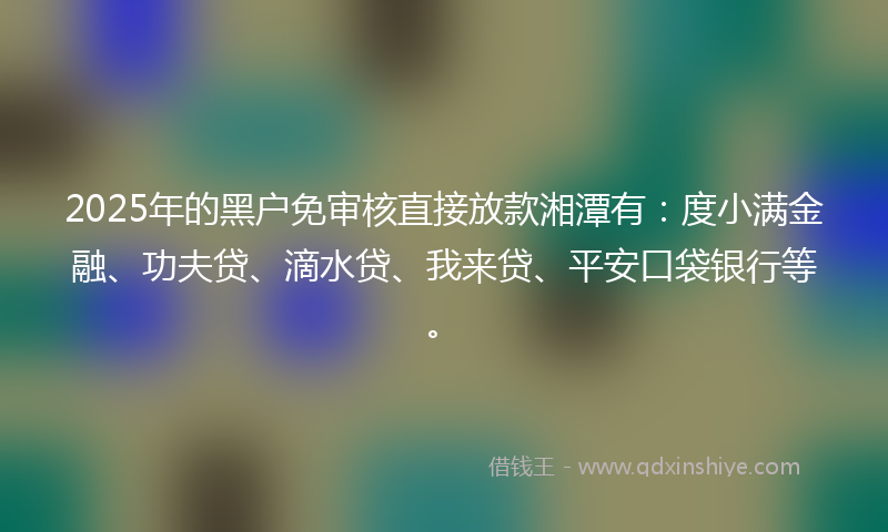 2025年的黑户免审核直接放款湘潭有：度小满金融、功夫贷、滴水贷、我来贷、平安口袋银行等。