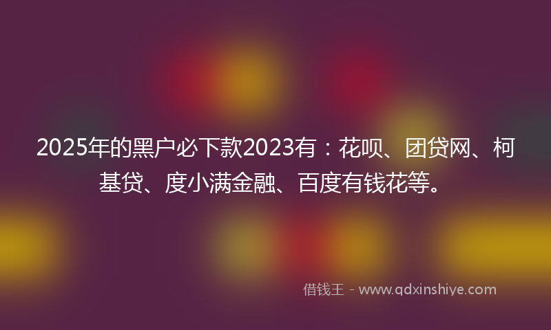 2025年的黑户必下款2023有：花呗、团贷网、柯基贷、度小满金融、百度有钱花等。