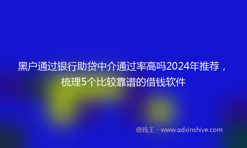 黑户通过银行助贷中介通过率高吗2024年推荐，梳理5个比较靠谱的借钱软件