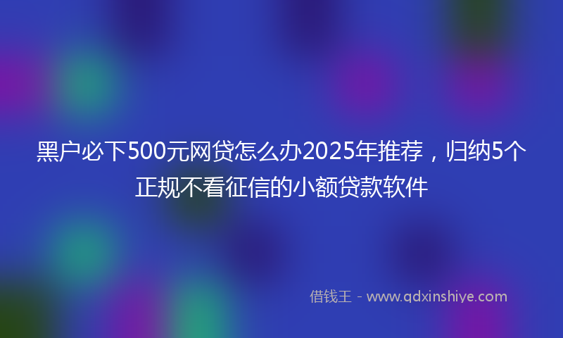 黑户必下500元网贷怎么办2025年推荐，归纳5个正规不看征信的小额贷款软件