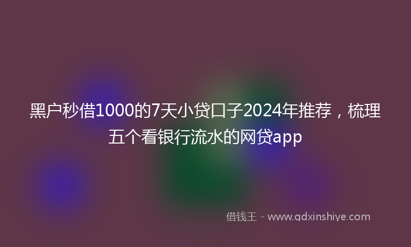 黑户秒借1000的7天小贷口子2024年推荐，梳理五个看银行流水的网贷app