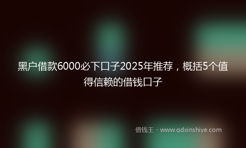 黑户借款6000必下口子2025年推荐，概括5个值得信赖的借钱口子