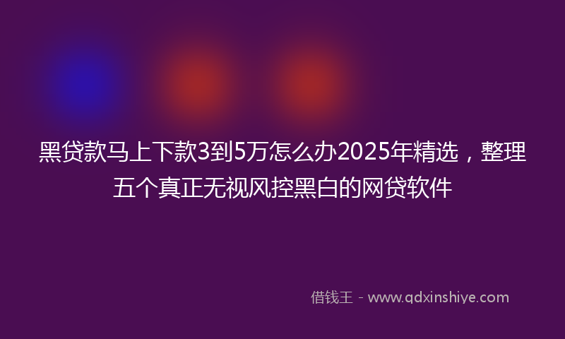 黑贷款马上下款3到5万怎么办2025年精选，整理五个真正无视风控黑白的网贷软件