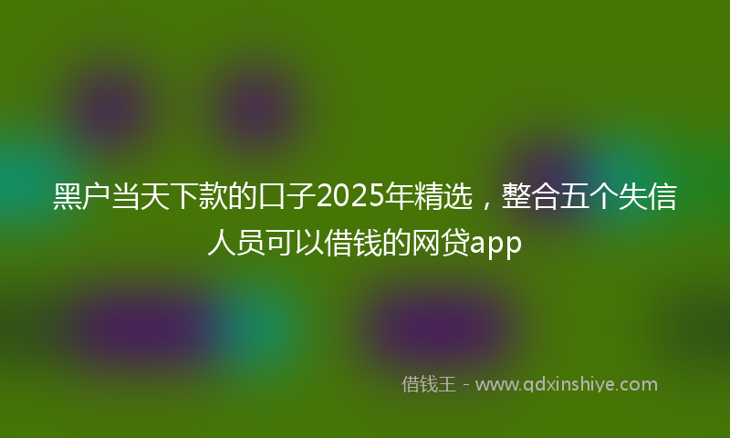 黑户当天下款的口子2025年精选，整合五个失信人员可以借钱的网贷app