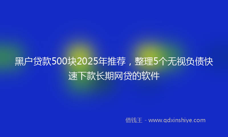 黑户贷款500块2025年推荐，整理5个无视负债快速下款长期网贷的软件