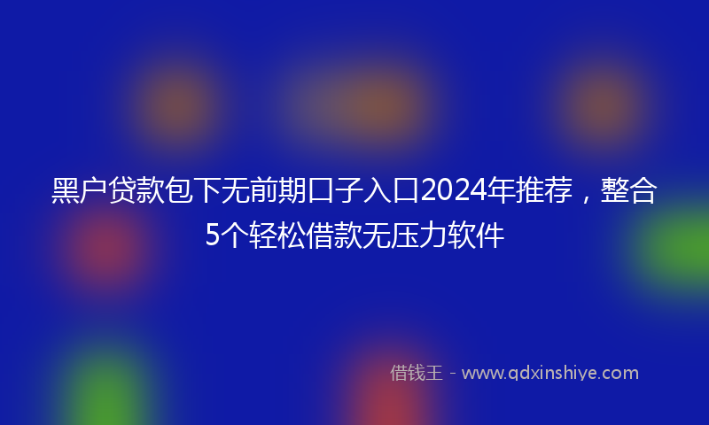 黑户贷款包下无前期口子入口2024年推荐，整合5个轻松借款无压力软件