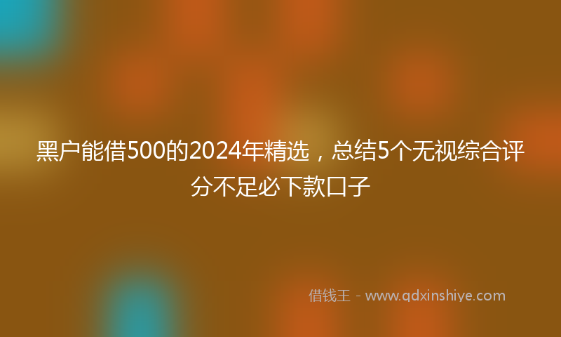 黑户能借500的2024年精选，总结5个无视综合评分不足必下款口子