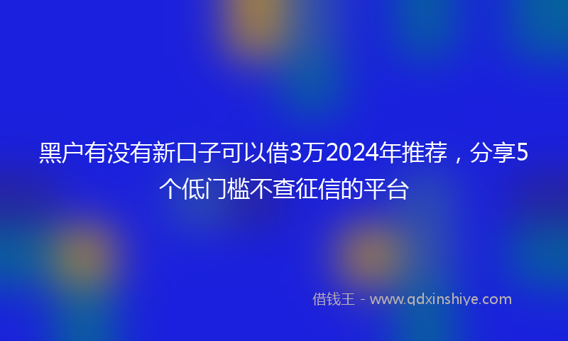 黑户有没有新口子可以借3万2024年推荐，分享5个低门槛不查征信的平台