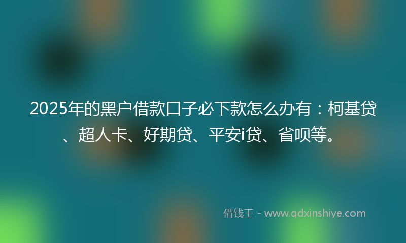 2025年的黑户借款口子必下款怎么办有：柯基贷、超人卡、好期贷、平安i贷、省呗等。